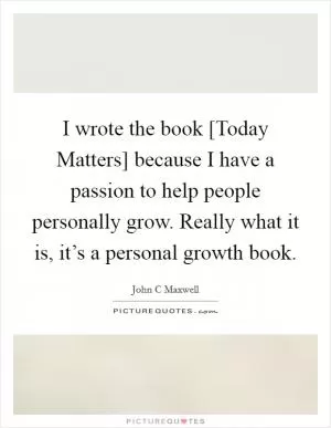 I wrote the book [Today Matters] because I have a passion to help people personally grow. Really what it is, it’s a personal growth book Picture Quote #1