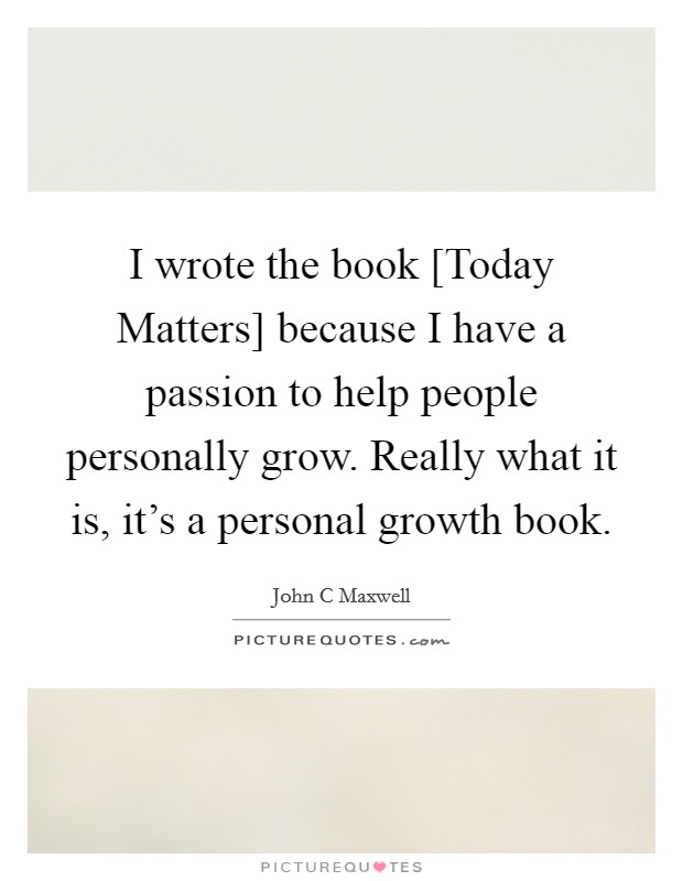 I wrote the book [Today Matters] because I have a passion to help people personally grow. Really what it is, it's a personal growth book. Picture Quote #1