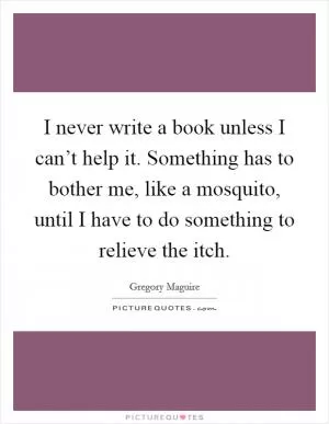 I never write a book unless I can’t help it. Something has to bother me, like a mosquito, until I have to do something to relieve the itch Picture Quote #1