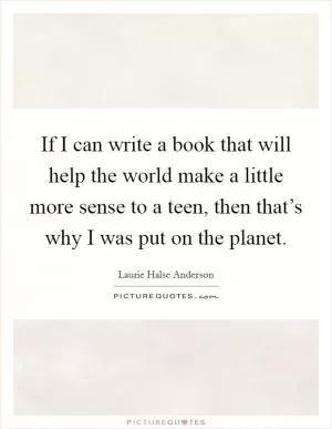 If I can write a book that will help the world make a little more sense to a teen, then that’s why I was put on the planet Picture Quote #1