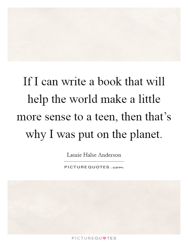 If I can write a book that will help the world make a little more sense to a teen, then that's why I was put on the planet. Picture Quote #1