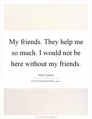 My friends. They help me so much. I would not be here without my friends Picture Quote #1