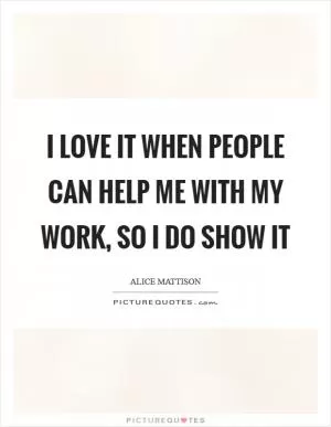 I love it when people can help me with my work, so I do show it Picture Quote #1