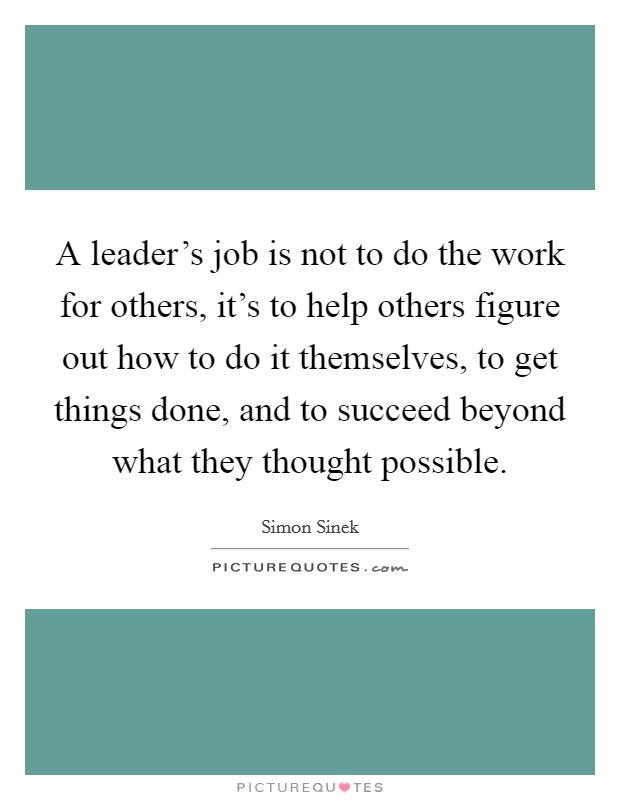 A leader's job is not to do the work for others, it's to help others figure out how to do it themselves, to get things done, and to succeed beyond what they thought possible. Picture Quote #1