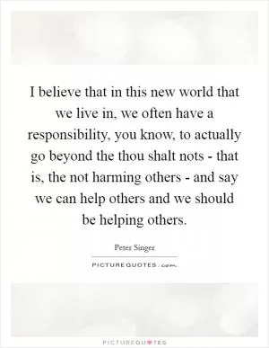 I believe that in this new world that we live in, we often have a responsibility, you know, to actually go beyond the thou shalt nots - that is, the not harming others - and say we can help others and we should be helping others Picture Quote #1