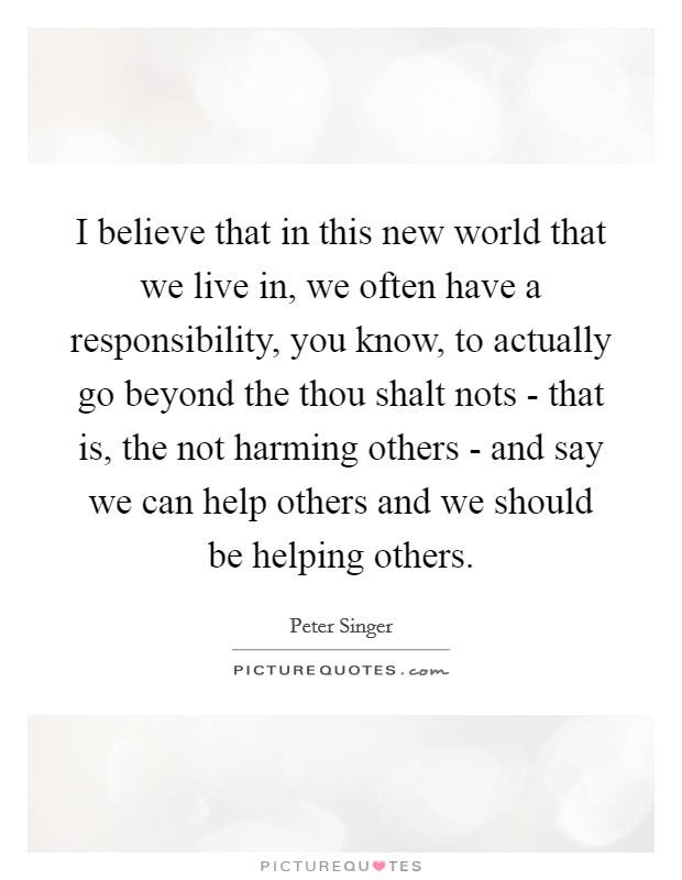 I believe that in this new world that we live in, we often have a responsibility, you know, to actually go beyond the thou shalt nots - that is, the not harming others - and say we can help others and we should be helping others. Picture Quote #1
