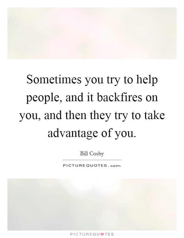 Sometimes you try to help people, and it backfires on you, and then they try to take advantage of you. Picture Quote #1