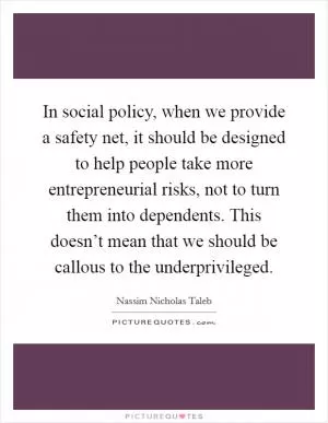 In social policy, when we provide a safety net, it should be designed to help people take more entrepreneurial risks, not to turn them into dependents. This doesn’t mean that we should be callous to the underprivileged Picture Quote #1