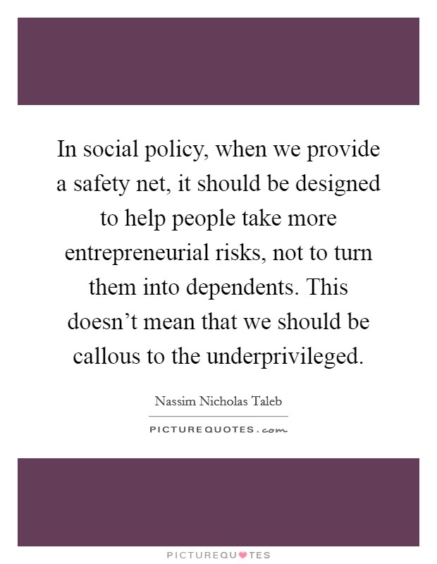 In social policy, when we provide a safety net, it should be designed to help people take more entrepreneurial risks, not to turn them into dependents. This doesn't mean that we should be callous to the underprivileged. Picture Quote #1