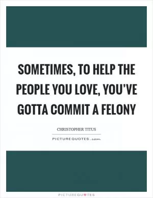 Sometimes, to help the people you love, you’ve gotta commit a felony Picture Quote #1