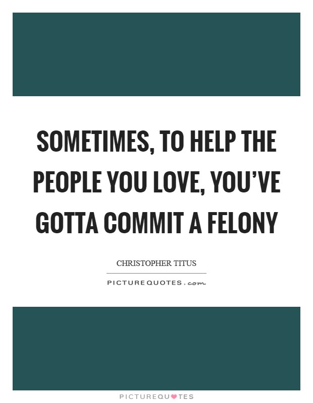Sometimes, to help the people you love, you've gotta commit a felony Picture Quote #1