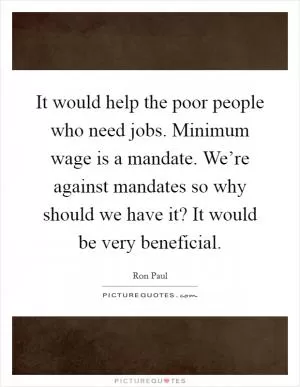 It would help the poor people who need jobs. Minimum wage is a mandate. We’re against mandates so why should we have it? It would be very beneficial Picture Quote #1
