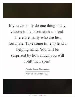 If you can only do one thing today, choose to help someone in need. There are many who are less fortunate. Take some time to lend a helping hand. You will be surprised by how much you will uplift their spirit Picture Quote #1