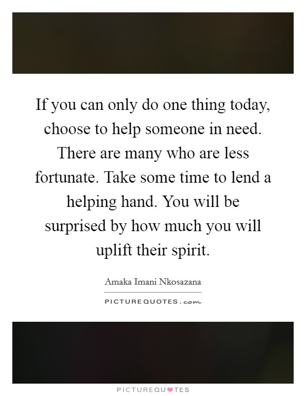 If you can only do one thing today, choose to help someone in need. There are many who are less fortunate. Take some time to lend a helping hand. You will be surprised by how much you will uplift their spirit. Picture Quote #1