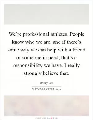 We’re professional athletes. People know who we are, and if there’s some way we can help with a friend or someone in need, that’s a responsibility we have. I really strongly believe that Picture Quote #1