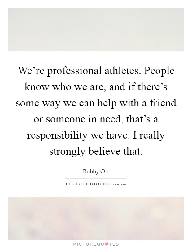 We're professional athletes. People know who we are, and if there's some way we can help with a friend or someone in need, that's a responsibility we have. I really strongly believe that. Picture Quote #1