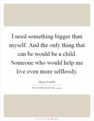 I need something bigger than myself. And the only thing that can be would be a child. Someone who would help me live even more selflessly Picture Quote #1
