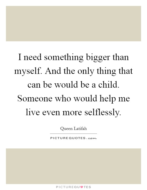 I need something bigger than myself. And the only thing that can be would be a child. Someone who would help me live even more selflessly. Picture Quote #1