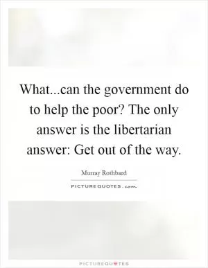 What...can the government do to help the poor? The only answer is the libertarian answer: Get out of the way Picture Quote #1