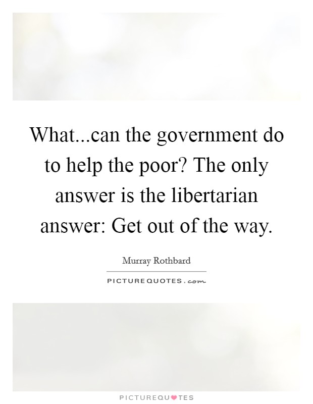 What...can the government do to help the poor? The only answer is the libertarian answer: Get out of the way. Picture Quote #1