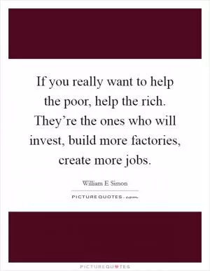 If you really want to help the poor, help the rich. They’re the ones who will invest, build more factories, create more jobs Picture Quote #1