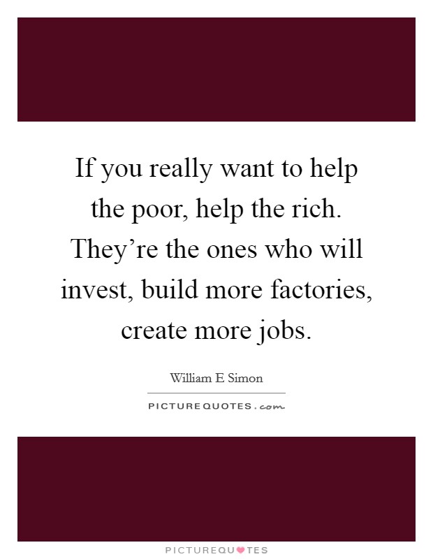 If you really want to help the poor, help the rich. They're the ones who will invest, build more factories, create more jobs. Picture Quote #1