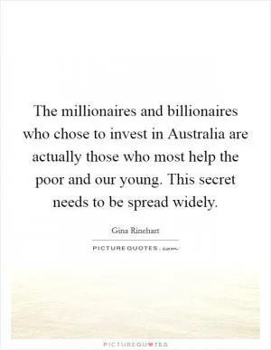 The millionaires and billionaires who chose to invest in Australia are actually those who most help the poor and our young. This secret needs to be spread widely Picture Quote #1