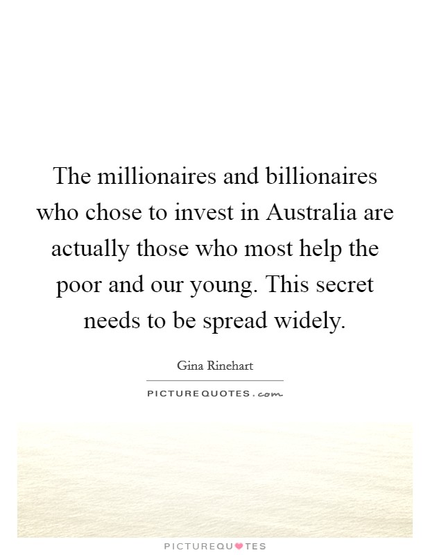 The millionaires and billionaires who chose to invest in Australia are actually those who most help the poor and our young. This secret needs to be spread widely. Picture Quote #1