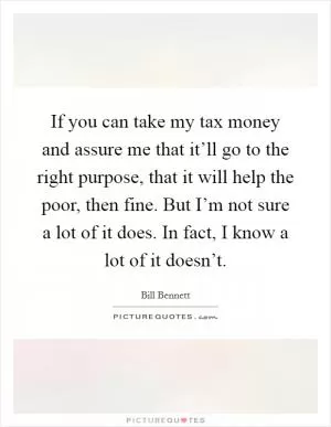 If you can take my tax money and assure me that it’ll go to the right purpose, that it will help the poor, then fine. But I’m not sure a lot of it does. In fact, I know a lot of it doesn’t Picture Quote #1