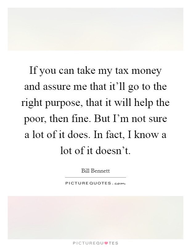 If you can take my tax money and assure me that it'll go to the right purpose, that it will help the poor, then fine. But I'm not sure a lot of it does. In fact, I know a lot of it doesn't. Picture Quote #1
