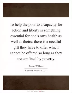 To help the poor to a capacity for action and liberty is something essential for one’s own health as well as theirs: there is a needful gift they have to offer which cannot be offered so long as they are confined by poverty Picture Quote #1