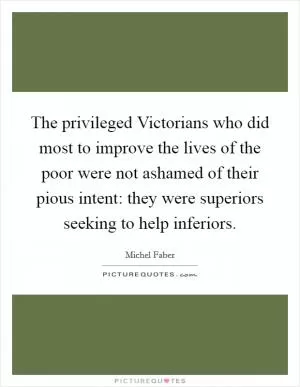 The privileged Victorians who did most to improve the lives of the poor were not ashamed of their pious intent: they were superiors seeking to help inferiors Picture Quote #1