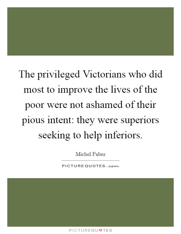 The privileged Victorians who did most to improve the lives of the poor were not ashamed of their pious intent: they were superiors seeking to help inferiors. Picture Quote #1