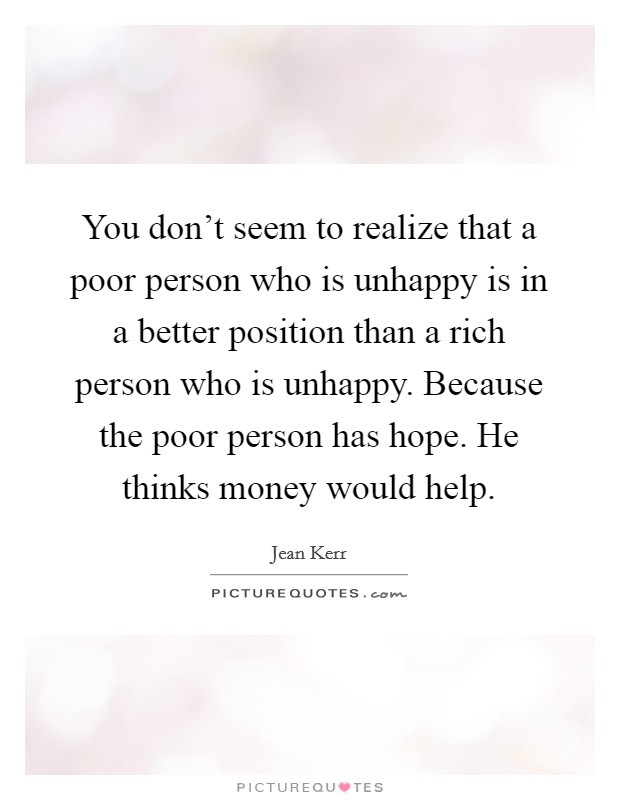 You don't seem to realize that a poor person who is unhappy is in a better position than a rich person who is unhappy. Because the poor person has hope. He thinks money would help. Picture Quote #1