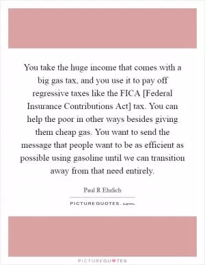 You take the huge income that comes with a big gas tax, and you use it to pay off regressive taxes like the FICA [Federal Insurance Contributions Act] tax. You can help the poor in other ways besides giving them cheap gas. You want to send the message that people want to be as efficient as possible using gasoline until we can transition away from that need entirely Picture Quote #1