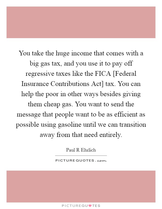 You take the huge income that comes with a big gas tax, and you use it to pay off regressive taxes like the FICA [Federal Insurance Contributions Act] tax. You can help the poor in other ways besides giving them cheap gas. You want to send the message that people want to be as efficient as possible using gasoline until we can transition away from that need entirely. Picture Quote #1