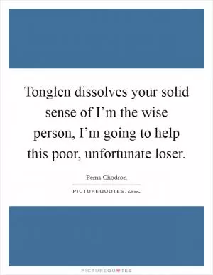 Tonglen dissolves your solid sense of I’m the wise person, I’m going to help this poor, unfortunate loser Picture Quote #1