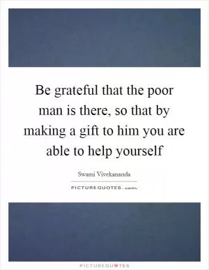 Be grateful that the poor man is there, so that by making a gift to him you are able to help yourself Picture Quote #1