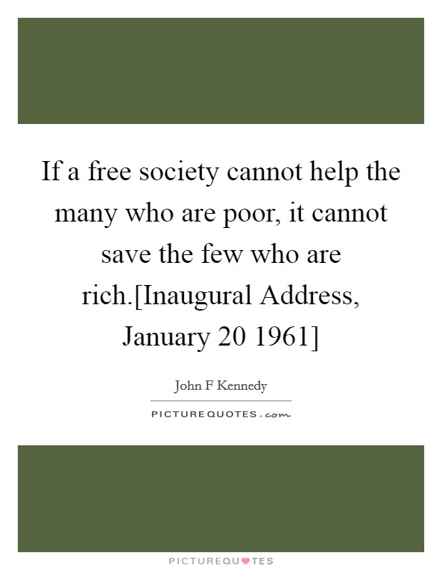 If a free society cannot help the many who are poor, it cannot save the few who are rich.[Inaugural Address, January 20 1961] Picture Quote #1