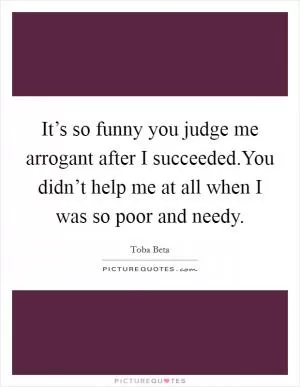 It’s so funny you judge me arrogant after I succeeded.You didn’t help me at all when I was so poor and needy Picture Quote #1