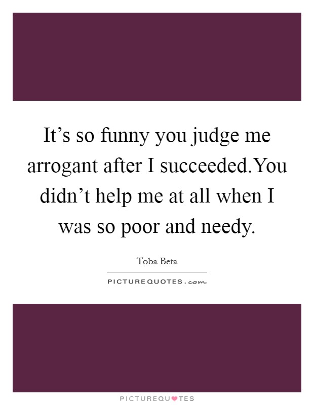 It's so funny you judge me arrogant after I succeeded.You didn't help me at all when I was so poor and needy. Picture Quote #1