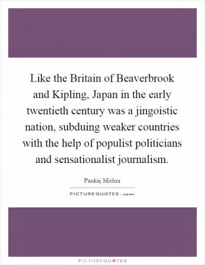 Like the Britain of Beaverbrook and Kipling, Japan in the early twentieth century was a jingoistic nation, subduing weaker countries with the help of populist politicians and sensationalist journalism Picture Quote #1