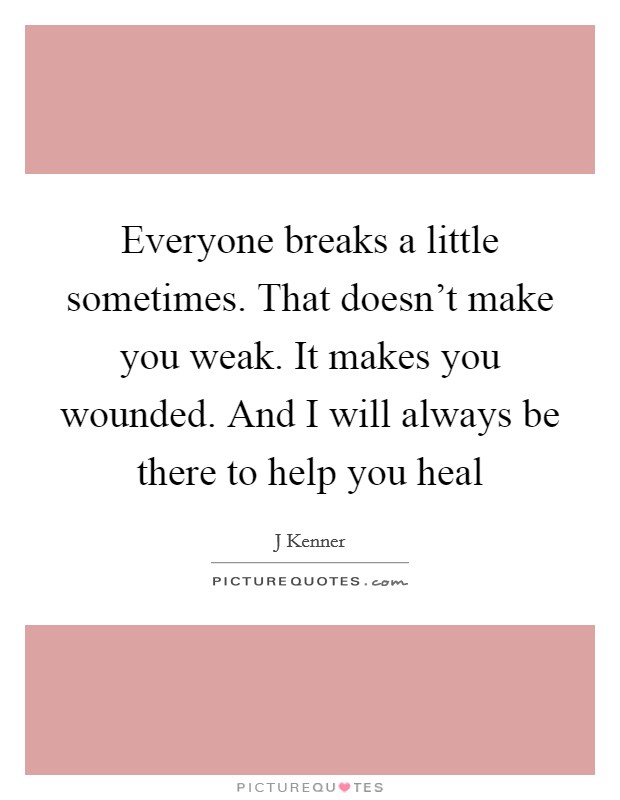 Everyone breaks a little sometimes. That doesn't make you weak. It makes you wounded. And I will always be there to help you heal Picture Quote #1
