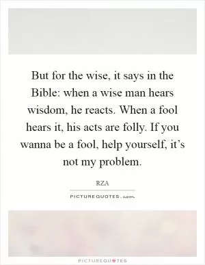 But for the wise, it says in the Bible: when a wise man hears wisdom, he reacts. When a fool hears it, his acts are folly. If you wanna be a fool, help yourself, it’s not my problem Picture Quote #1