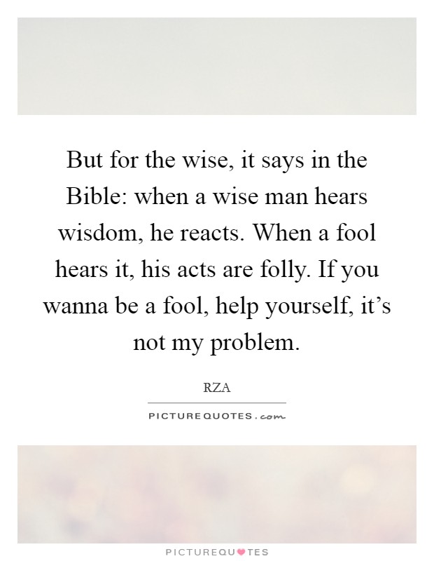 But for the wise, it says in the Bible: when a wise man hears wisdom, he reacts. When a fool hears it, his acts are folly. If you wanna be a fool, help yourself, it's not my problem. Picture Quote #1