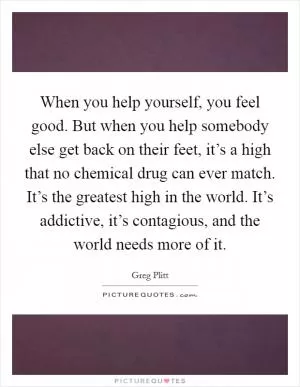 When you help yourself, you feel good. But when you help somebody else get back on their feet, it’s a high that no chemical drug can ever match. It’s the greatest high in the world. It’s addictive, it’s contagious, and the world needs more of it Picture Quote #1