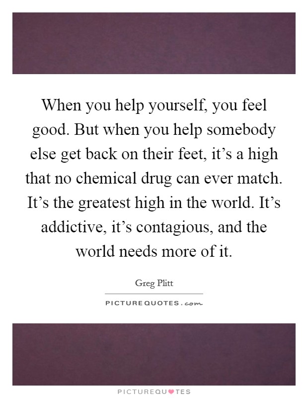 When you help yourself, you feel good. But when you help somebody else get back on their feet, it's a high that no chemical drug can ever match. It's the greatest high in the world. It's addictive, it's contagious, and the world needs more of it. Picture Quote #1