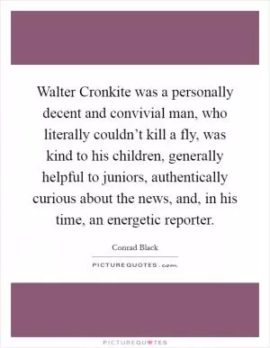Walter Cronkite was a personally decent and convivial man, who literally couldn’t kill a fly, was kind to his children, generally helpful to juniors, authentically curious about the news, and, in his time, an energetic reporter Picture Quote #1