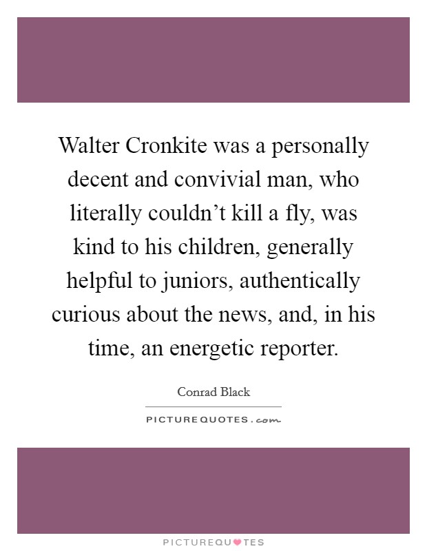 Walter Cronkite was a personally decent and convivial man, who literally couldn't kill a fly, was kind to his children, generally helpful to juniors, authentically curious about the news, and, in his time, an energetic reporter. Picture Quote #1