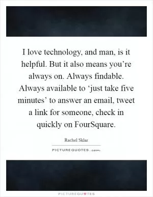 I love technology, and man, is it helpful. But it also means you’re always on. Always findable. Always available to ‘just take five minutes’ to answer an email, tweet a link for someone, check in quickly on FourSquare Picture Quote #1